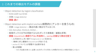 2. これまでの検出モデルの課題
3
 Object detection by region classification
 RCNN とか Fast-RCNN
 大体 2-stage detector
 課題: 遅い
 Object detection with implicit anchors(暗黙的にアンカーを使うもの)
 大体 1-stage detector -> 最近の速い検出モデルはこれ
 SSD, RetinaNet, YOLO(v3), M2Det …
 候補ボックスを予め用意するもの(ボックス解像度・縦横比率等)
 課題: Ground truth (教師ラベル) 作成時に、overlap の重なり具合を使う
 人が決めたしきい値で foreground or not を決める
 1物体に対し複数の Ground truth がありうる
 anchor について人が調整する必要がある
 個人的課題
 NMS が必要(大体10ms 必要 & 出力ボックスが多いと時間がかかる & 時間が固定じゃない)
 