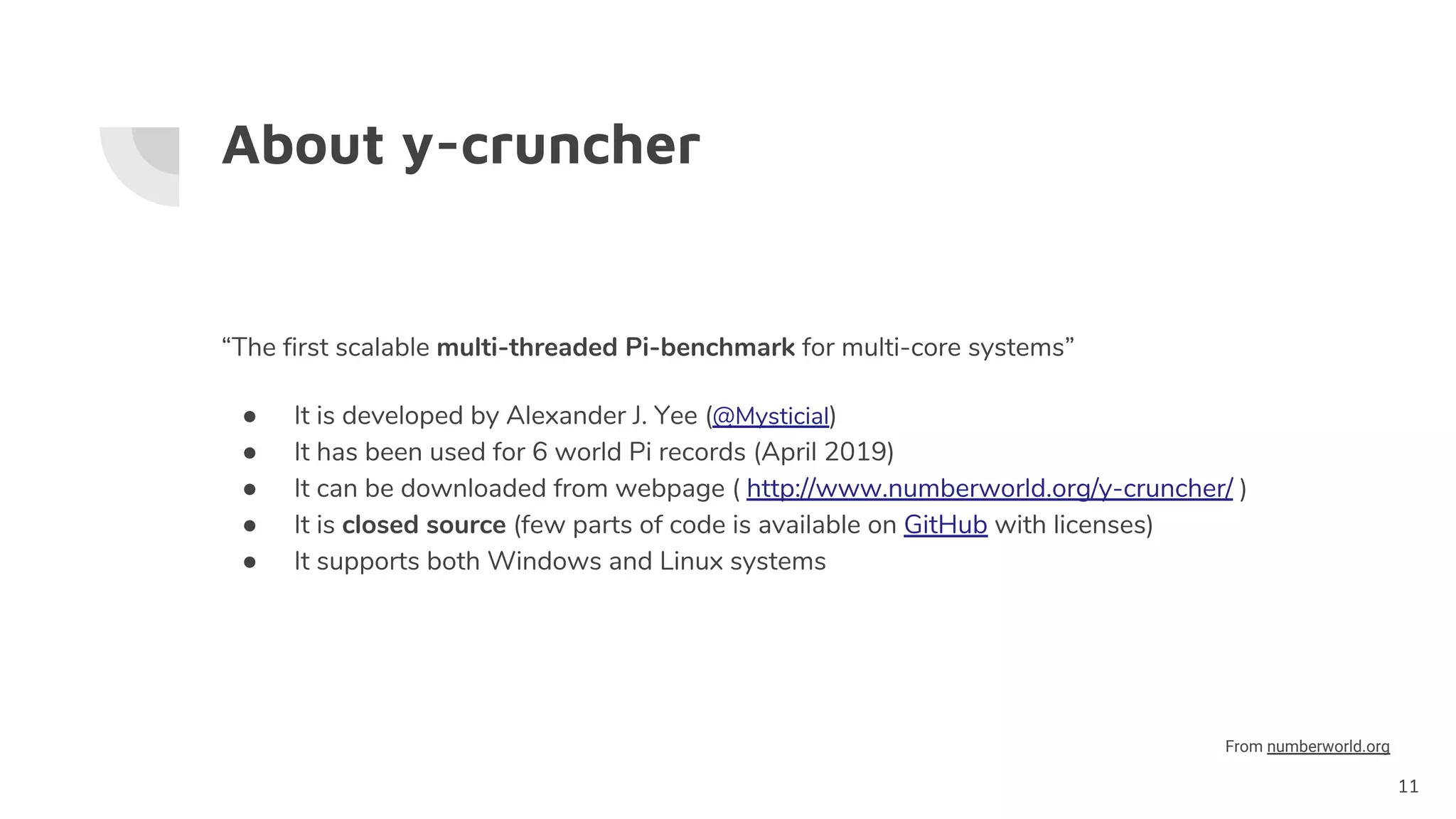 About y-cruncher
“The first scalable multi-threaded Pi-benchmark for multi-core systems”
● It is developed by Alexander J. Yee (@Mysticial)
● It has been used for 6 world Pi records (April 2019)
● It can be downloaded from webpage ( http://www.numberworld.org/y-cruncher/ )
● It is closed source (few parts of code is available on GitHub with licenses)
● It supports both Windows and Linux systems
11
From numberworld.org
 