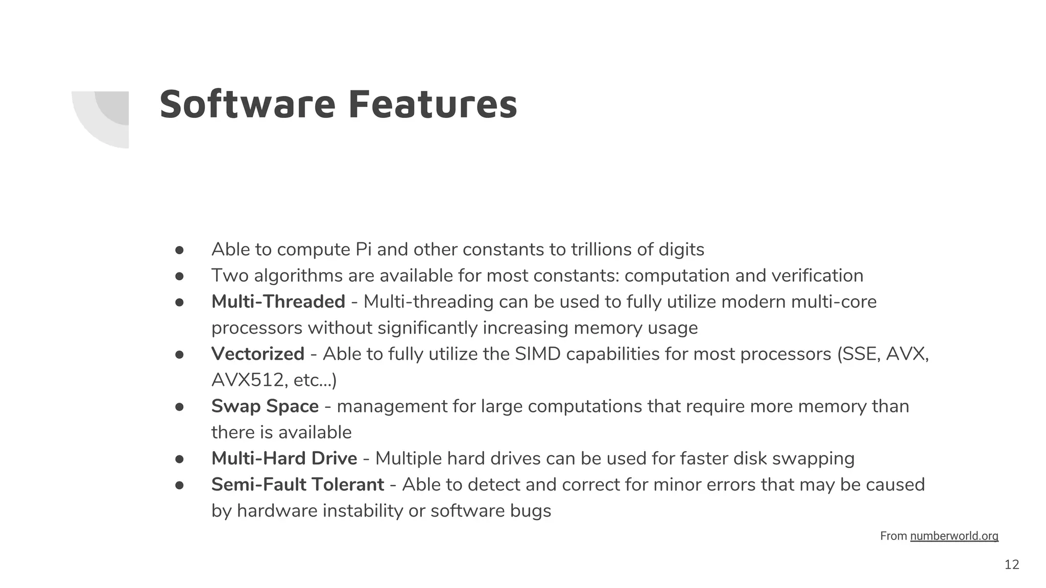 Software Features
● Able to compute Pi and other constants to trillions of digits
● Two algorithms are available for most constants: computation and verification
● Multi-Threaded - Multi-threading can be used to fully utilize modern multi-core
processors without significantly increasing memory usage
● Vectorized - Able to fully utilize the SIMD capabilities for most processors (SSE, AVX,
AVX512, etc...)
● Swap Space - management for large computations that require more memory than
there is available
● Multi-Hard Drive - Multiple hard drives can be used for faster disk swapping
● Semi-Fault Tolerant - Able to detect and correct for minor errors that may be caused
by hardware instability or software bugs
12
From numberworld.org
 