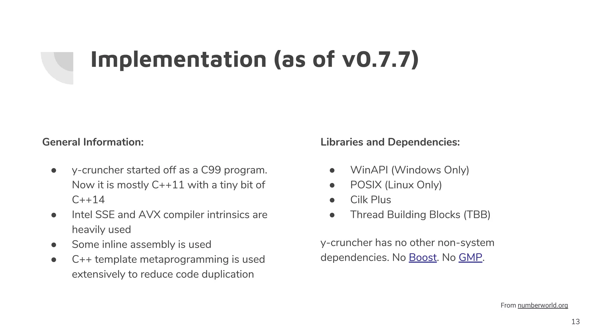 Implementation (as of v0.7.7)
General Information:
● y-cruncher started off as a C99 program.
Now it is mostly C++11 with a tiny bit of
C++14
● Intel SSE and AVX compiler intrinsics are
heavily used
● Some inline assembly is used
● C++ template metaprogramming is used
extensively to reduce code duplication
13
Libraries and Dependencies:
● WinAPI (Windows Only)
● POSIX (Linux Only)
● Cilk Plus
● Thread Building Blocks (TBB)
y-cruncher has no other non-system
dependencies. No Boost. No GMP.
From numberworld.org
 
