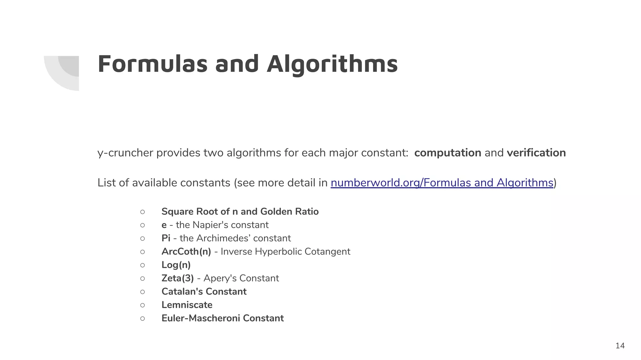 Formulas and Algorithms
y-cruncher provides two algorithms for each major constant: computation and verification
List of available constants (see more detail in numberworld.org/Formulas and Algorithms)
○ Square Root of n and Golden Ratio
○ e - the Napier's constant
○ Pi - the Archimedes’ constant
○ ArcCoth(n) - Inverse Hyperbolic Cotangent
○ Log(n)
○ Zeta(3) - Apery's Constant
○ Catalan's Constant
○ Lemniscate
○ Euler-Mascheroni Constant
14
 