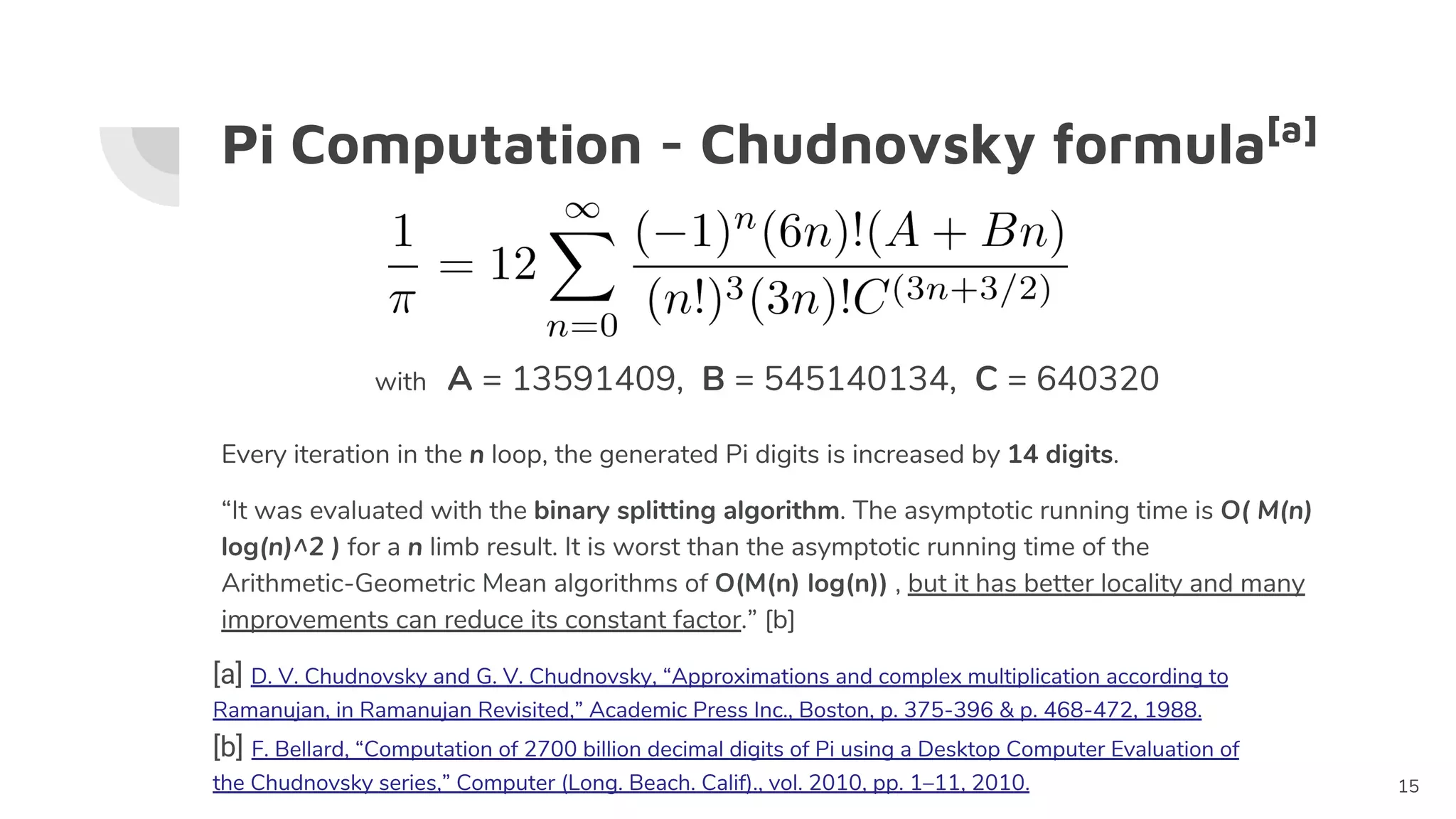 Pi Computation - Chudnovsky formula[a]
with A = 13591409, B = 545140134, C = 640320
Every iteration in the n loop, the generated Pi digits is increased by 14 digits.
“It was evaluated with the binary splitting algorithm. The asymptotic running time is O( M(n)
log(n)^2 ) for a n limb result. It is worst than the asymptotic running time of the
Arithmetic-Geometric Mean algorithms of O(M(n) log(n)) , but it has better locality and many
improvements can reduce its constant factor.” [b]
15
[b] F. Bellard, “Computation of 2700 billion decimal digits of Pi using a Desktop Computer Evaluation of
the Chudnovsky series,” Computer (Long. Beach. Calif)., vol. 2010, pp. 1–11, 2010.
[a] D. V. Chudnovsky and G. V. Chudnovsky, “Approximations and complex multiplication according to
Ramanujan, in Ramanujan Revisited,” Academic Press Inc., Boston, p. 375-396 & p. 468-472, 1988.
 