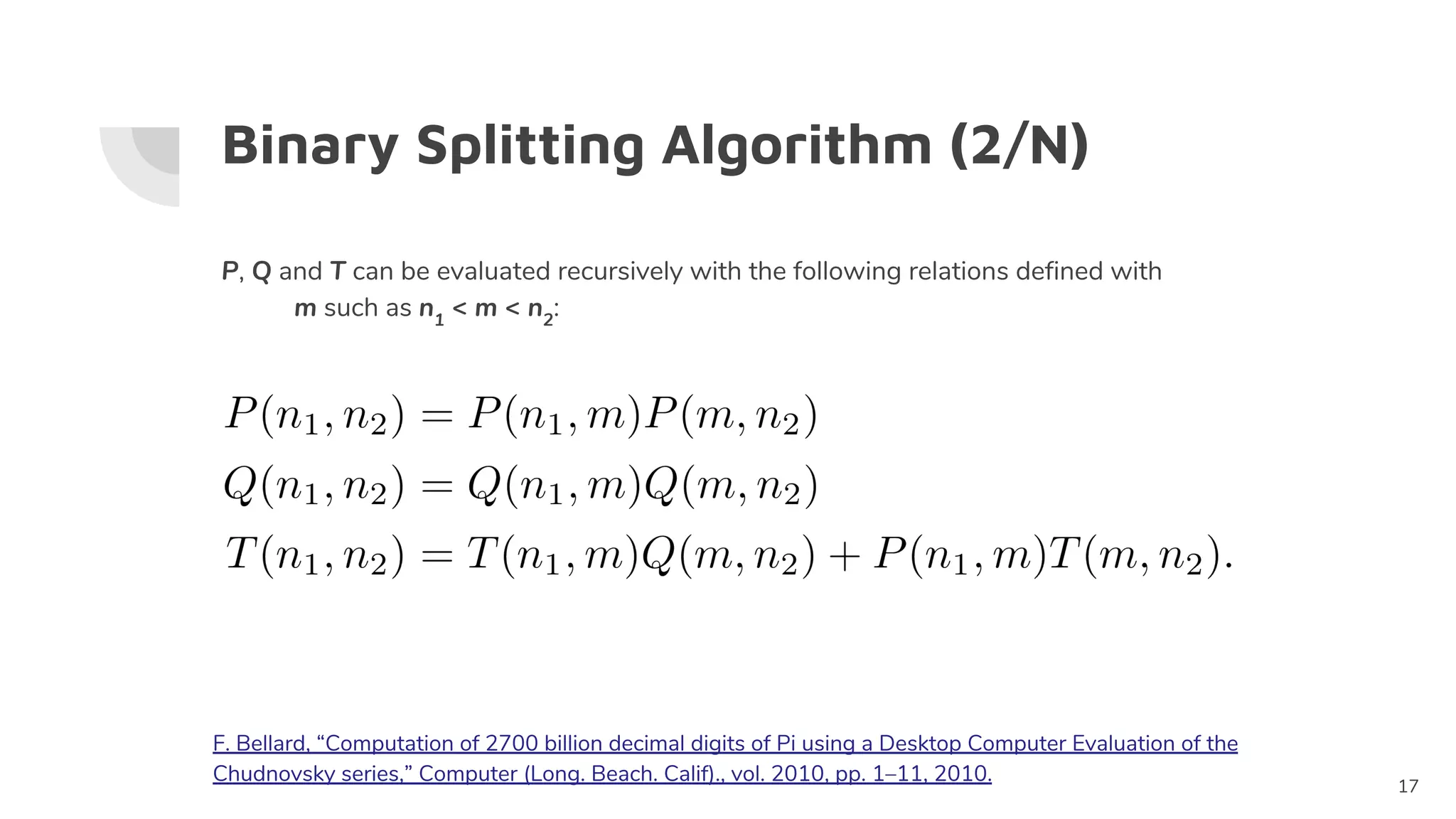 Binary Splitting Algorithm (2/N)
P, Q and T can be evaluated recursively with the following relations defined with
m such as n1
< m < n2
:
17
F. Bellard, “Computation of 2700 billion decimal digits of Pi using a Desktop Computer Evaluation of the
Chudnovsky series,” Computer (Long. Beach. Calif)., vol. 2010, pp. 1–11, 2010.
 