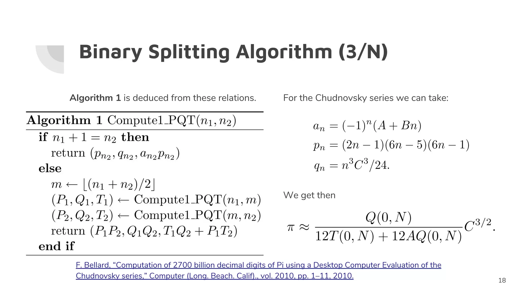 Binary Splitting Algorithm (3/N)
Algorithm 1 is deduced from these relations.
18
For the Chudnovsky series we can take:
We get then
F. Bellard, “Computation of 2700 billion decimal digits of Pi using a Desktop Computer Evaluation of the
Chudnovsky series,” Computer (Long. Beach. Calif)., vol. 2010, pp. 1–11, 2010.
 