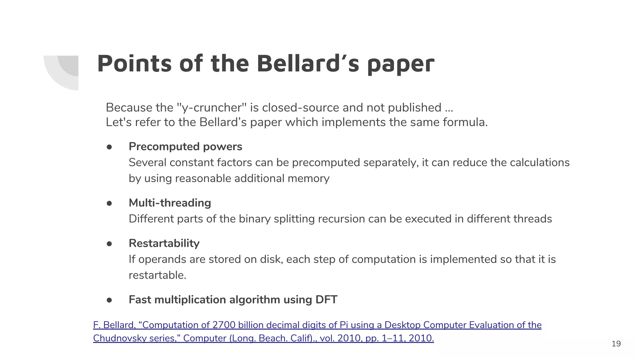Points of the Bellard’s paper
● Precomputed powers
Several constant factors can be precomputed separately, it can reduce the calculations
by using reasonable additional memory
● Multi-threading
Different parts of the binary splitting recursion can be executed in different threads
● Restartability
If operands are stored on disk, each step of computation is implemented so that it is
restartable.
● Fast multiplication algorithm using DFT
19
Because the "y-cruncher" is closed-source and not published ...
Let's refer to the Bellard’s paper which implements the same formula.
F. Bellard, “Computation of 2700 billion decimal digits of Pi using a Desktop Computer Evaluation of the
Chudnovsky series,” Computer (Long. Beach. Calif)., vol. 2010, pp. 1–11, 2010.
 