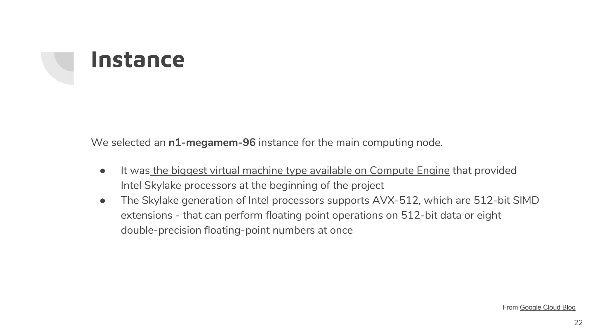 Instance
We selected an n1-megamem-96 instance for the main computing node.
● It was the biggest virtual machine type available on Compute Engine that provided
Intel Skylake processors at the beginning of the project
● The Skylake generation of Intel processors supports AVX-512, which are 512-bit SIMD
extensions - that can perform floating point operations on 512-bit data or eight
double-precision floating-point numbers at once
22
From Google Cloud Blog
 