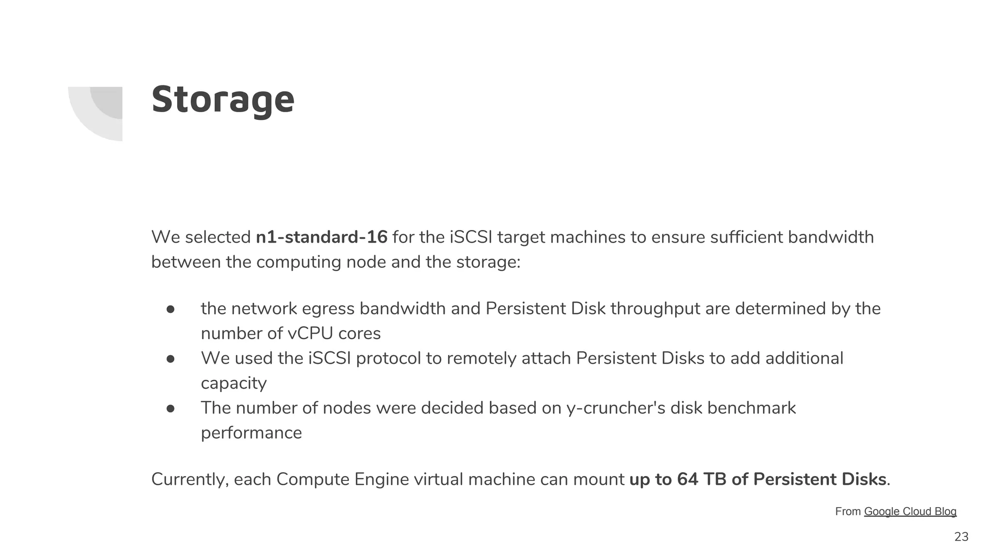 Storage
We selected n1-standard-16 for the iSCSI target machines to ensure sufficient bandwidth
between the computing node and the storage:
● the network egress bandwidth and Persistent Disk throughput are determined by the
number of vCPU cores
● We used the iSCSI protocol to remotely attach Persistent Disks to add additional
capacity
● The number of nodes were decided based on y-cruncher's disk benchmark
performance
Currently, each Compute Engine virtual machine can mount up to 64 TB of Persistent Disks.
23
From Google Cloud Blog
 