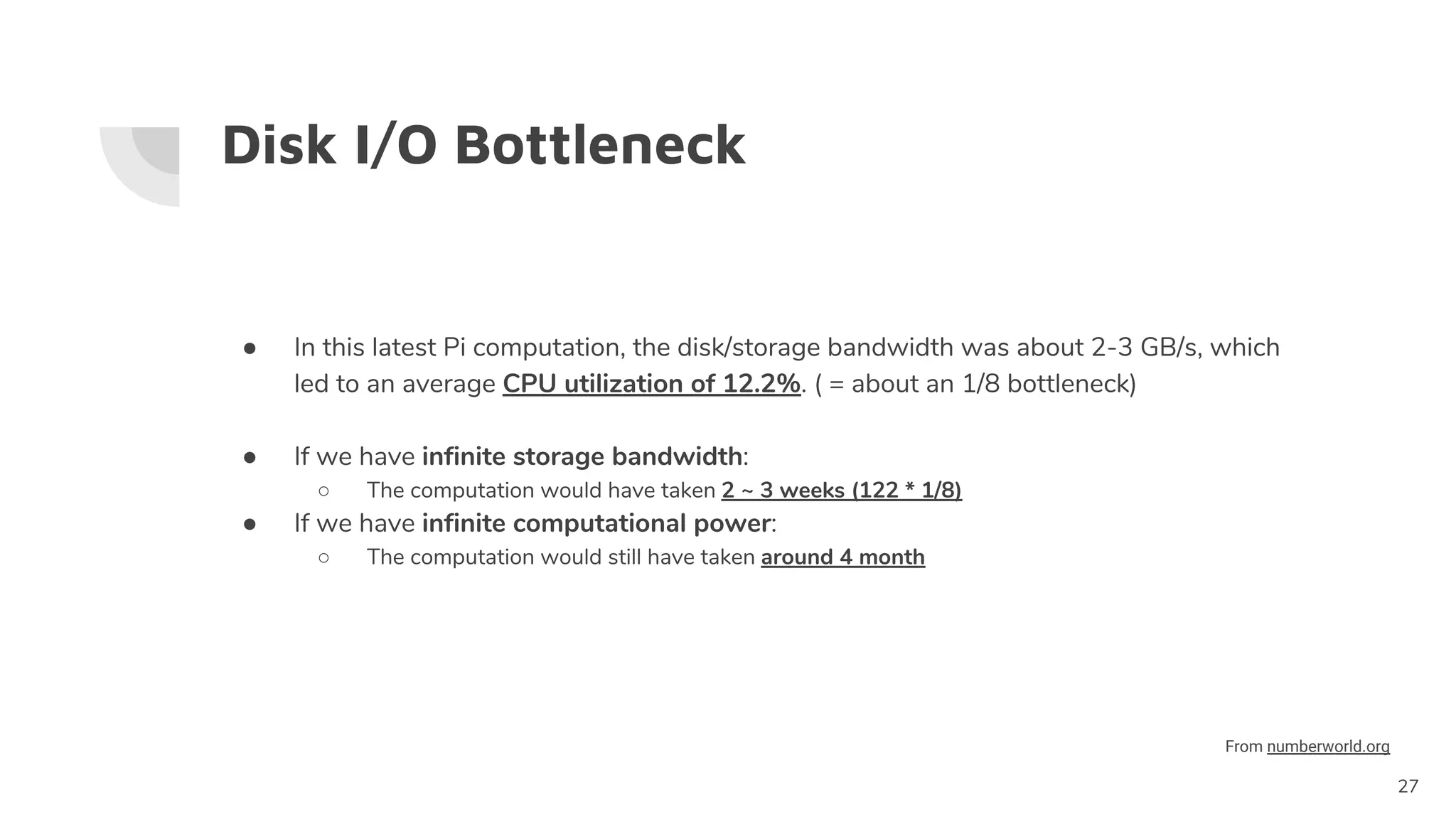 Disk I/O Bottleneck
● In this latest Pi computation, the disk/storage bandwidth was about 2-3 GB/s, which
led to an average CPU utilization of 12.2%. ( = about an 1/8 bottleneck)
● If we have infinite storage bandwidth:
○ The computation would have taken 2 ~ 3 weeks (122 * 1/8)
● If we have infinite computational power:
○ The computation would still have taken around 4 month
27
From numberworld.org
 