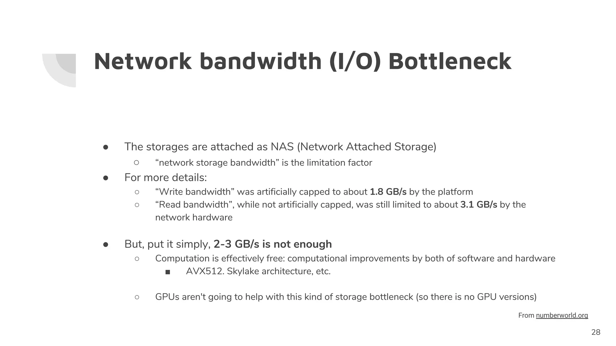 Network bandwidth (I/O) Bottleneck
● The storages are attached as NAS (Network Attached Storage)
○ “network storage bandwidth” is the limitation factor
● For more details:
○ “Write bandwidth” was artificially capped to about 1.8 GB/s by the platform
○ “Read bandwidth”, while not artificially capped, was still limited to about 3.1 GB/s by the
network hardware
● But, put it simply, 2-3 GB/s is not enough
○ Computation is effectively free: computational improvements by both of software and hardware
■ AVX512. Skylake architecture, etc.
○ GPUs aren't going to help with this kind of storage bottleneck (so there is no GPU versions)
28
From numberworld.org
 