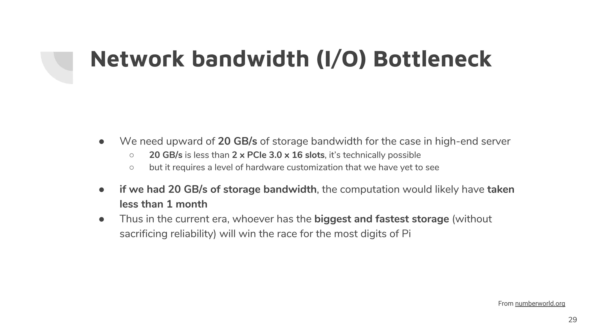 Network bandwidth (I/O) Bottleneck
● We need upward of 20 GB/s of storage bandwidth for the case in high-end server
○ 20 GB/s is less than 2 x PCIe 3.0 x 16 slots, it’s technically possible
○ but it requires a level of hardware customization that we have yet to see
● if we had 20 GB/s of storage bandwidth, the computation would likely have taken
less than 1 month
● Thus in the current era, whoever has the biggest and fastest storage (without
sacrificing reliability) will win the race for the most digits of Pi
29
From numberworld.org
 