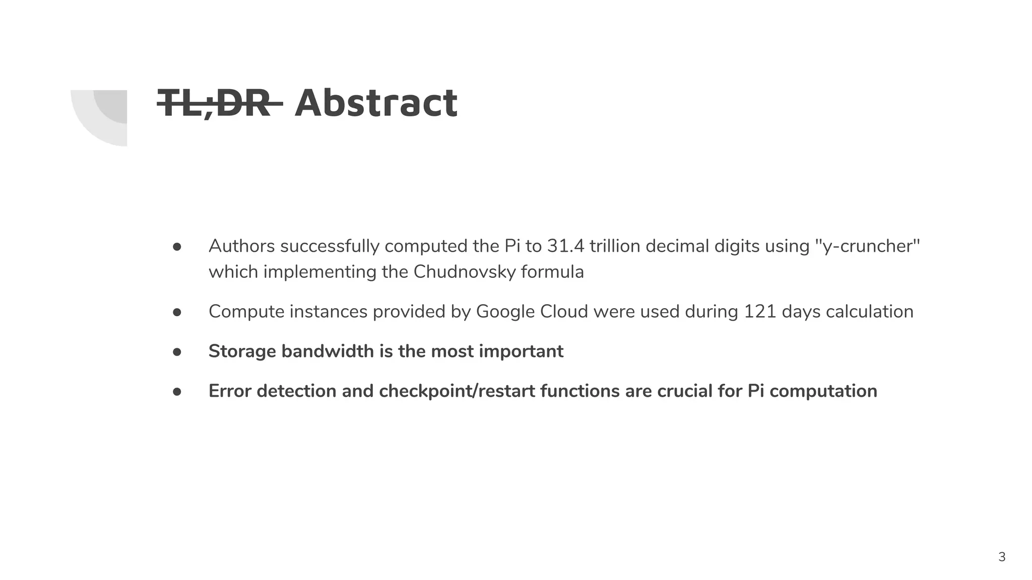 TL;DR Abstract
3
● Authors successfully computed the Pi to 31.4 trillion decimal digits using "y-cruncher"
which implementing the Chudnovsky formula
● Compute instances provided by Google Cloud were used during 121 days calculation
● Storage bandwidth is the most important
● Error detection and checkpoint/restart functions are crucial for Pi computation
 