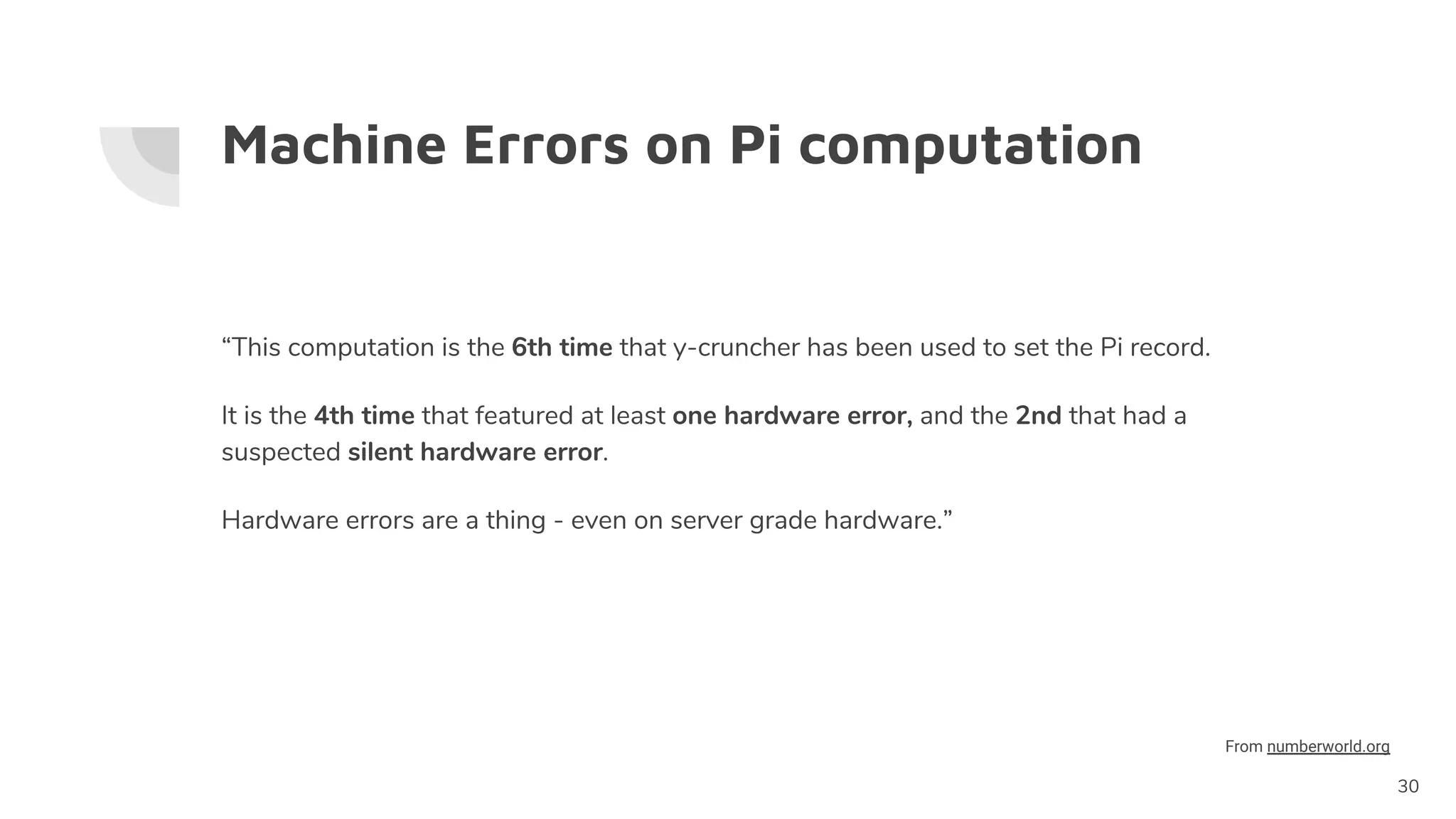 Machine Errors on Pi computation
“This computation is the 6th time that y-cruncher has been used to set the Pi record.
It is the 4th time that featured at least one hardware error, and the 2nd that had a
suspected silent hardware error.
Hardware errors are a thing - even on server grade hardware.”
30
From numberworld.org
 