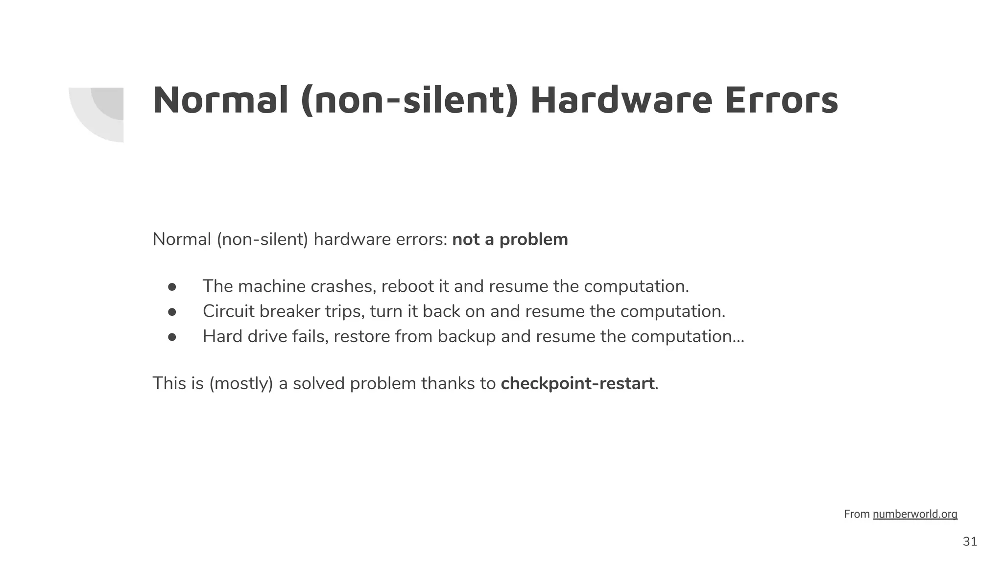 Normal (non-silent) Hardware Errors
Normal (non-silent) hardware errors: not a problem
● The machine crashes, reboot it and resume the computation.
● Circuit breaker trips, turn it back on and resume the computation.
● Hard drive fails, restore from backup and resume the computation…
This is (mostly) a solved problem thanks to checkpoint-restart.
31
From numberworld.org
 