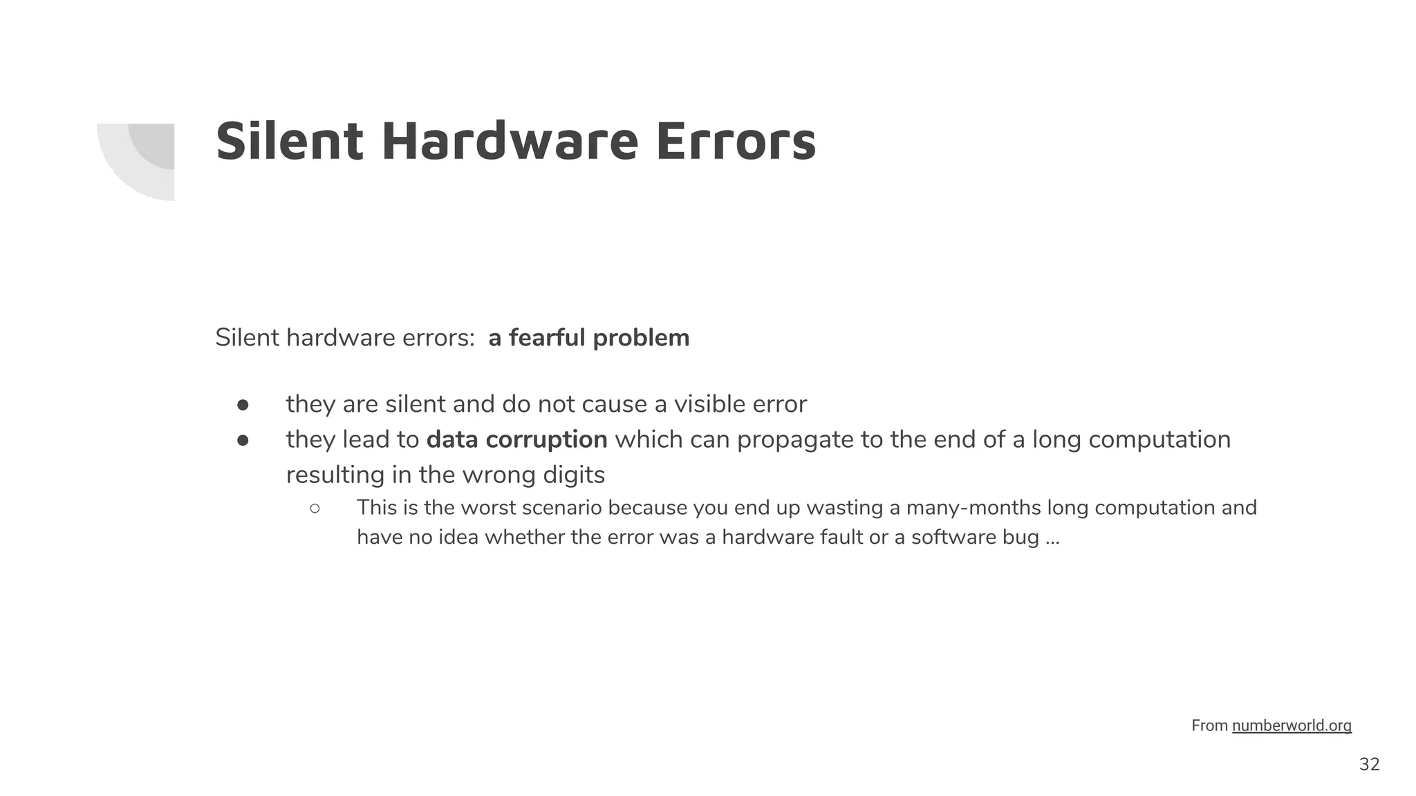 Silent Hardware Errors
Silent hardware errors: a fearful problem
● they are silent and do not cause a visible error
● they lead to data corruption which can propagate to the end of a long computation
resulting in the wrong digits
○ This is the worst scenario because you end up wasting a many-months long computation and
have no idea whether the error was a hardware fault or a software bug ...
32
From numberworld.org
 