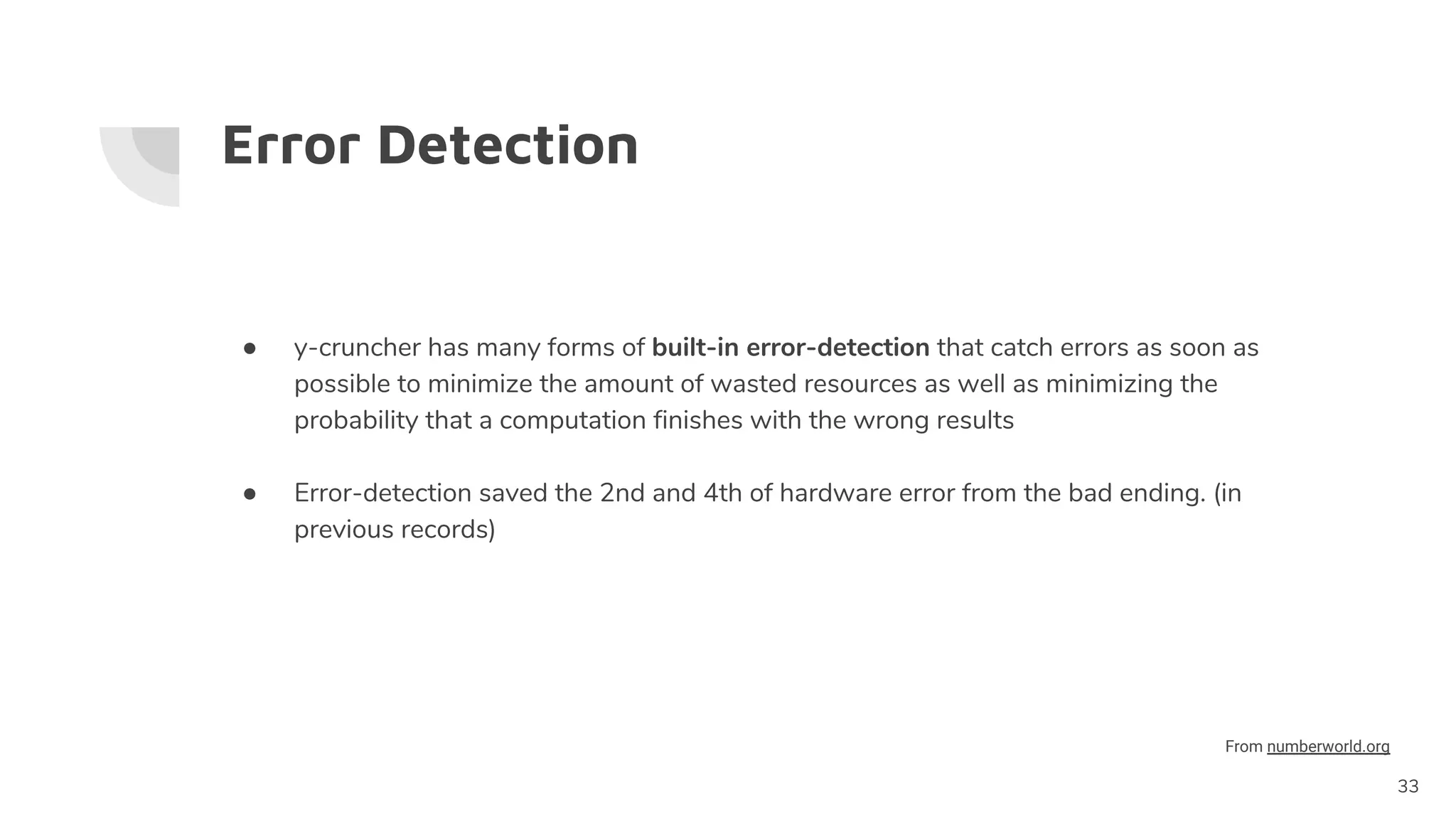 Error Detection
● y-cruncher has many forms of built-in error-detection that catch errors as soon as
possible to minimize the amount of wasted resources as well as minimizing the
probability that a computation finishes with the wrong results
● Error-detection saved the 2nd and 4th of hardware error from the bad ending. (in
previous records)
33
From numberworld.org
 