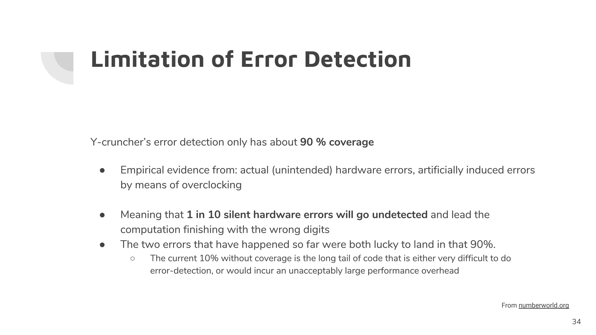 Limitation of Error Detection
Y-cruncher’s error detection only has about 90 % coverage
● Empirical evidence from: actual (unintended) hardware errors, artificially induced errors
by means of overclocking
● Meaning that 1 in 10 silent hardware errors will go undetected and lead the
computation finishing with the wrong digits
● The two errors that have happened so far were both lucky to land in that 90%.
○ The current 10% without coverage is the long tail of code that is either very difficult to do
error-detection, or would incur an unacceptably large performance overhead
34
From numberworld.org
 