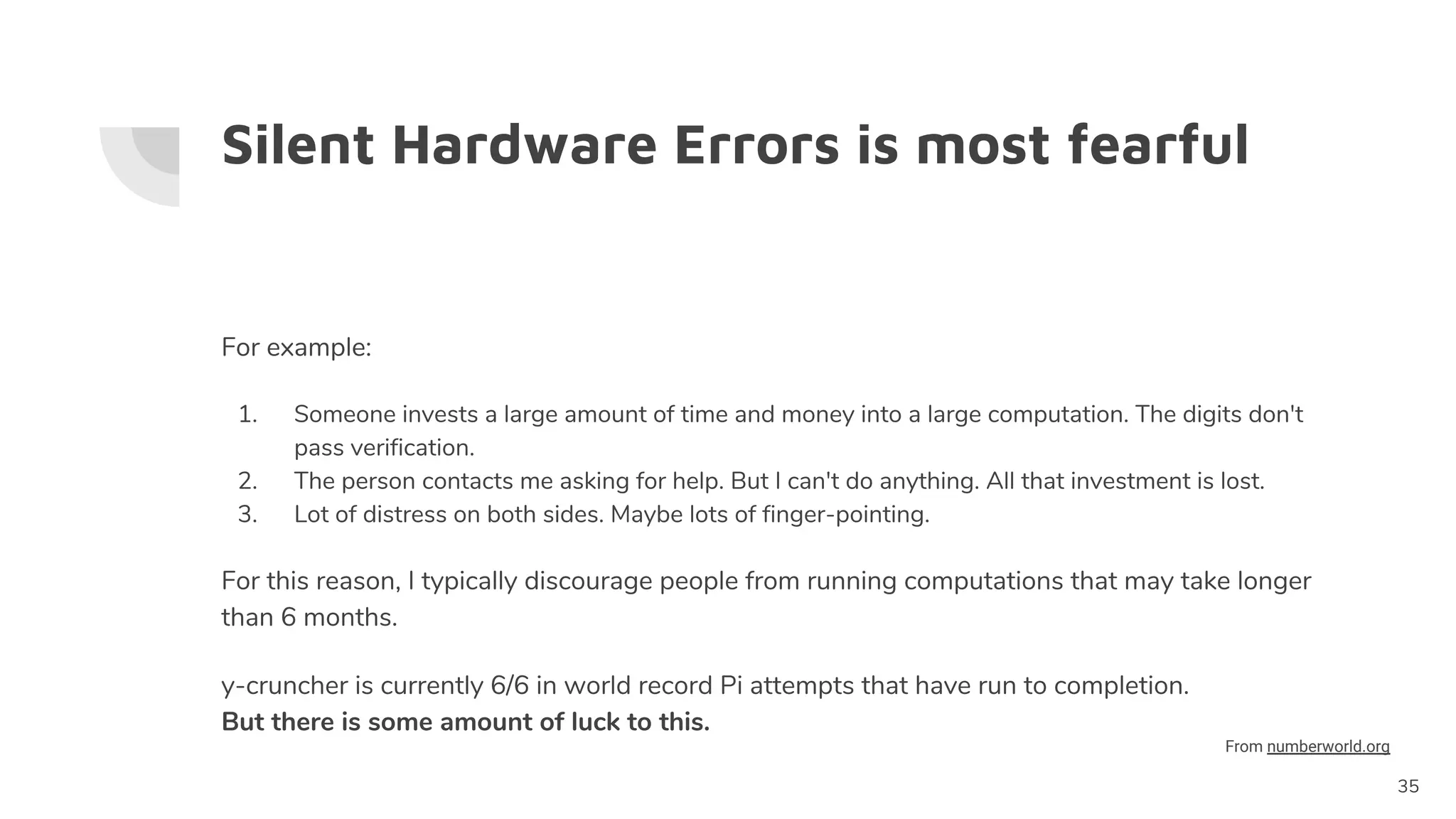 Silent Hardware Errors is most fearful
For example:
1. Someone invests a large amount of time and money into a large computation. The digits don't
pass verification.
2. The person contacts me asking for help. But I can't do anything. All that investment is lost.
3. Lot of distress on both sides. Maybe lots of finger-pointing.
For this reason, I typically discourage people from running computations that may take longer
than 6 months.
y-cruncher is currently 6/6 in world record Pi attempts that have run to completion.
But there is some amount of luck to this.
35
From numberworld.org
 
