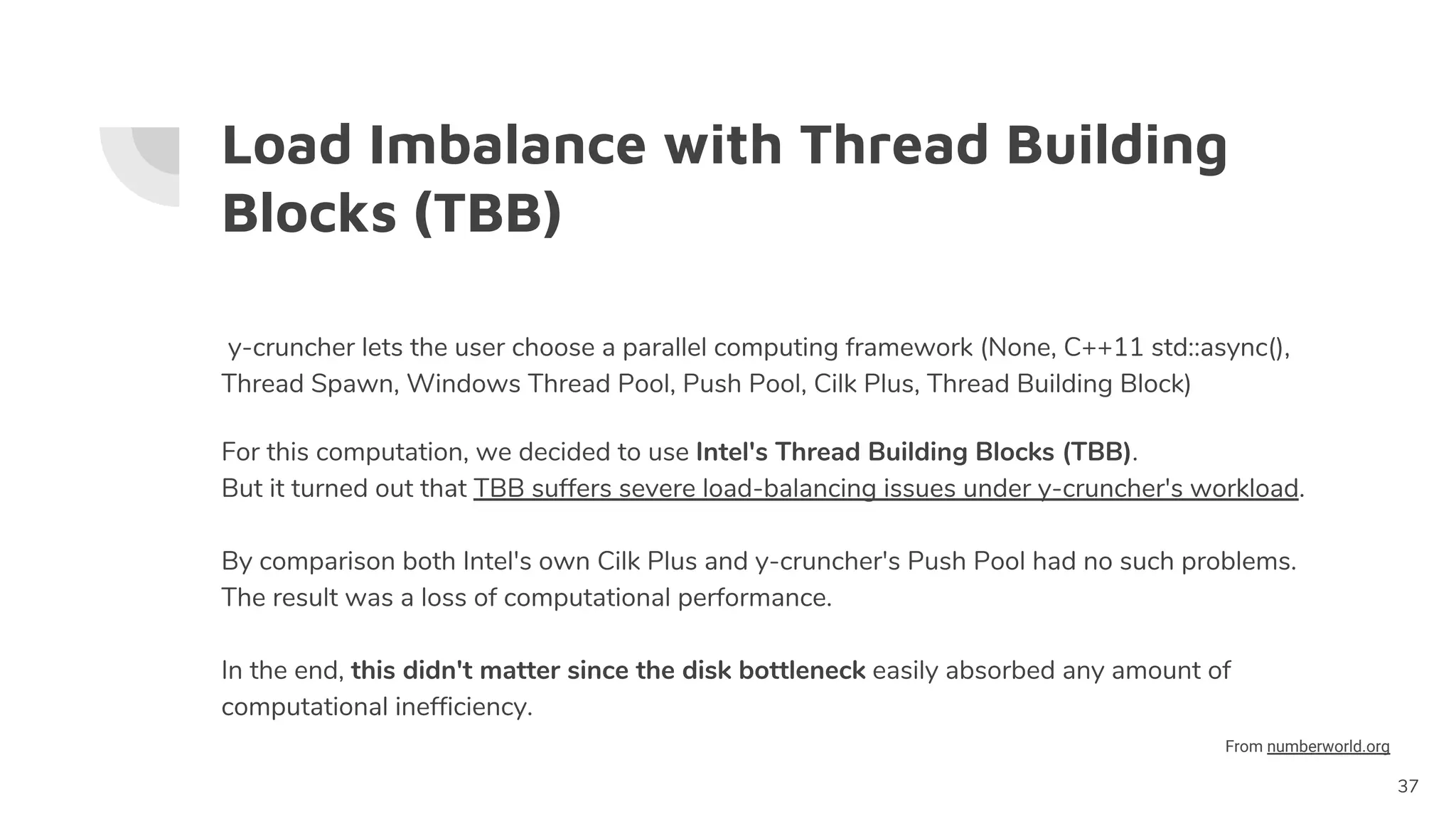 Load Imbalance with Thread Building
Blocks (TBB)
y-cruncher lets the user choose a parallel computing framework (None, C++11 std::async(),
Thread Spawn, Windows Thread Pool, Push Pool, Cilk Plus, Thread Building Block)
For this computation, we decided to use Intel's Thread Building Blocks (TBB).
But it turned out that TBB suffers severe load-balancing issues under y-cruncher's workload.
By comparison both Intel's own Cilk Plus and y-cruncher's Push Pool had no such problems.
The result was a loss of computational performance.
In the end, this didn't matter since the disk bottleneck easily absorbed any amount of
computational inefficiency.
37
From numberworld.org
 