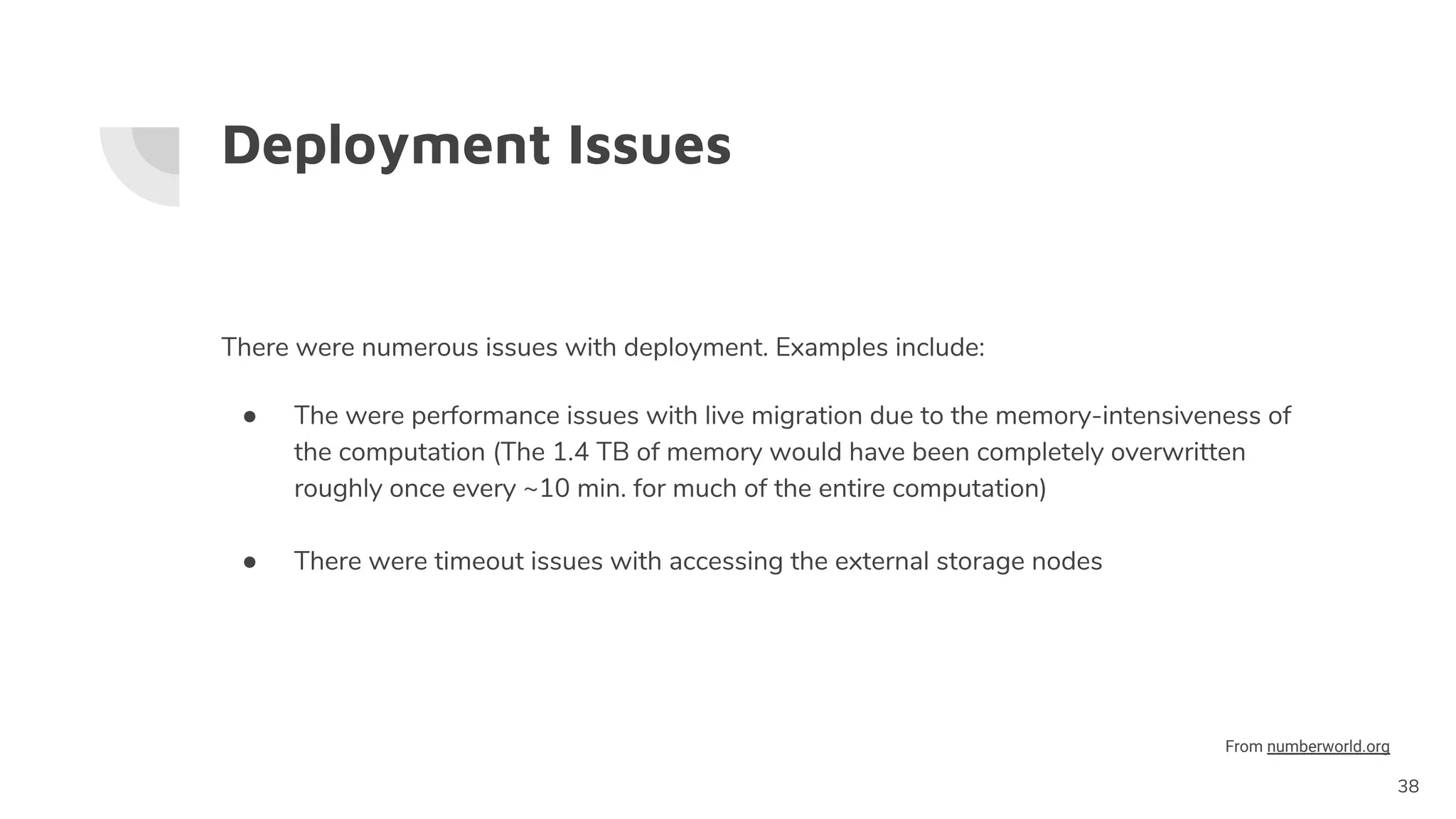Deployment Issues
There were numerous issues with deployment. Examples include:
● The were performance issues with live migration due to the memory-intensiveness of
the computation (The 1.4 TB of memory would have been completely overwritten
roughly once every ~10 min. for much of the entire computation)
● There were timeout issues with accessing the external storage nodes
38
From numberworld.org
 