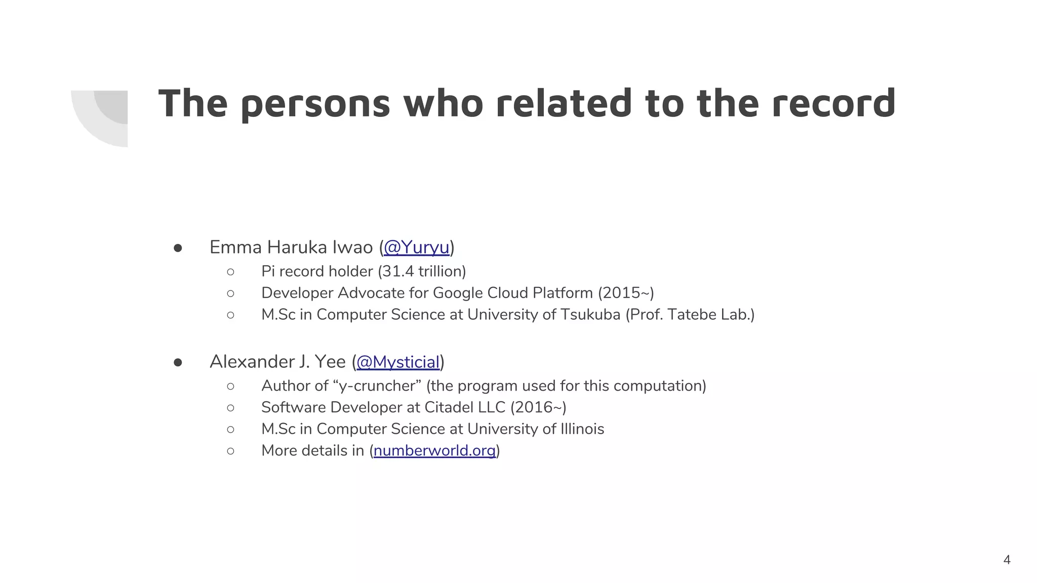 The persons who related to the record
● Emma Haruka Iwao (@Yuryu)
○ Pi record holder (31.4 trillion)
○ Developer Advocate for Google Cloud Platform (2015~)
○ M.Sc in Computer Science at University of Tsukuba (Prof. Tatebe Lab.)
● Alexander J. Yee (@Mysticial)
○ Author of “y-cruncher” (the program used for this computation)
○ Software Developer at Citadel LLC (2016~)
○ M.Sc in Computer Science at University of Illinois
○ More details in (numberworld.org)
4
 