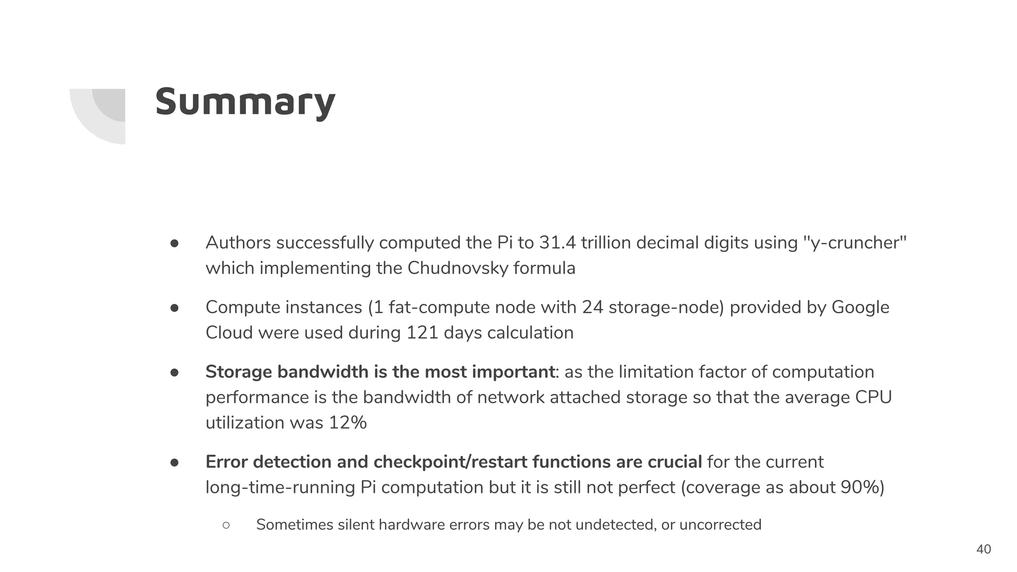 Summary
40
● Authors successfully computed the Pi to 31.4 trillion decimal digits using "y-cruncher"
which implementing the Chudnovsky formula
● Compute instances (1 fat-compute node with 24 storage-node) provided by Google
Cloud were used during 121 days calculation
● Storage bandwidth is the most important: as the limitation factor of computation
performance is the bandwidth of network attached storage so that the average CPU
utilization was 12%
● Error detection and checkpoint/restart functions are crucial for the current
long-time-running Pi computation but it is still not perfect (coverage as about 90%)
○ Sometimes silent hardware errors may be not undetected, or uncorrected
 
