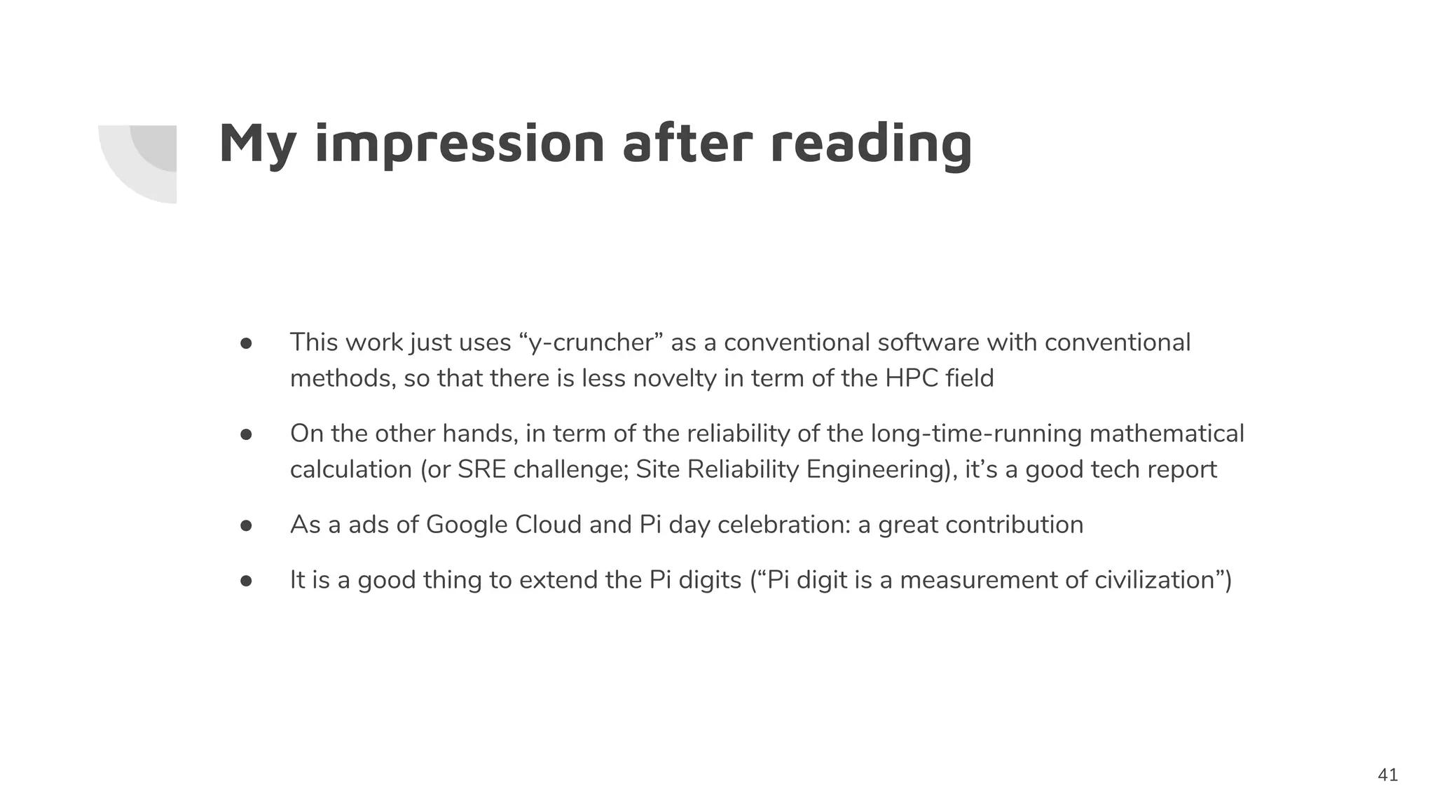 My impression after reading
41
● This work just uses “y-cruncher” as a conventional software with conventional
methods, so that there is less novelty in term of the HPC field
● On the other hands, in term of the reliability of the long-time-running mathematical
calculation (or SRE challenge; Site Reliability Engineering), it’s a good tech report
● As a ads of Google Cloud and Pi day celebration: a great contribution
● It is a good thing to extend the Pi digits (“Pi digit is a measurement of civilization”)
 