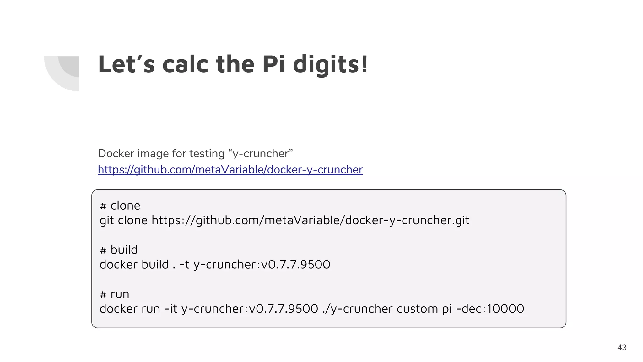 Let’s calc the Pi digits!
43
Docker image for testing “y-cruncher”
https://github.com/metaVariable/docker-y-cruncher
# clone
git clone https://github.com/metaVariable/docker-y-cruncher.git
# build
docker build . -t y-cruncher:v0.7.7.9500
# run
docker run -it y-cruncher:v0.7.7.9500 ./y-cruncher custom pi -dec:10000
 