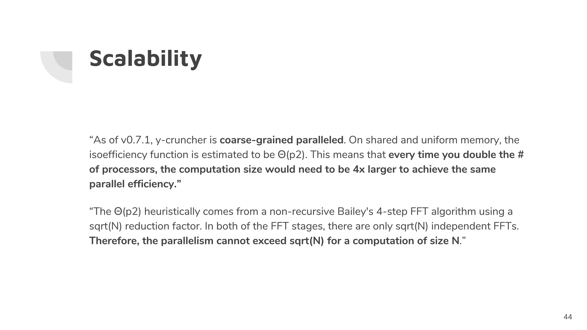 Scalability
“As of v0.7.1, y-cruncher is coarse-grained paralleled. On shared and uniform memory, the
isoefficiency function is estimated to be Θ(p2). This means that every time you double the #
of processors, the computation size would need to be 4x larger to achieve the same
parallel efficiency.”
“The Θ(p2) heuristically comes from a non-recursive Bailey's 4-step FFT algorithm using a
sqrt(N) reduction factor. In both of the FFT stages, there are only sqrt(N) independent FFTs.
Therefore, the parallelism cannot exceed sqrt(N) for a computation of size N.”
44
 