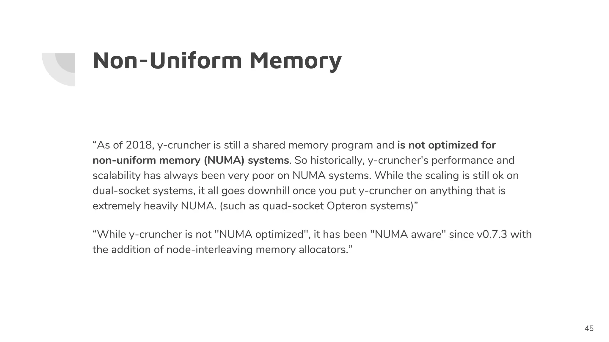 Non-Uniform Memory
“As of 2018, y-cruncher is still a shared memory program and is not optimized for
non-uniform memory (NUMA) systems. So historically, y-cruncher's performance and
scalability has always been very poor on NUMA systems. While the scaling is still ok on
dual-socket systems, it all goes downhill once you put y-cruncher on anything that is
extremely heavily NUMA. (such as quad-socket Opteron systems)”
“While y-cruncher is not "NUMA optimized", it has been "NUMA aware" since v0.7.3 with
the addition of node-interleaving memory allocators.”
45
 