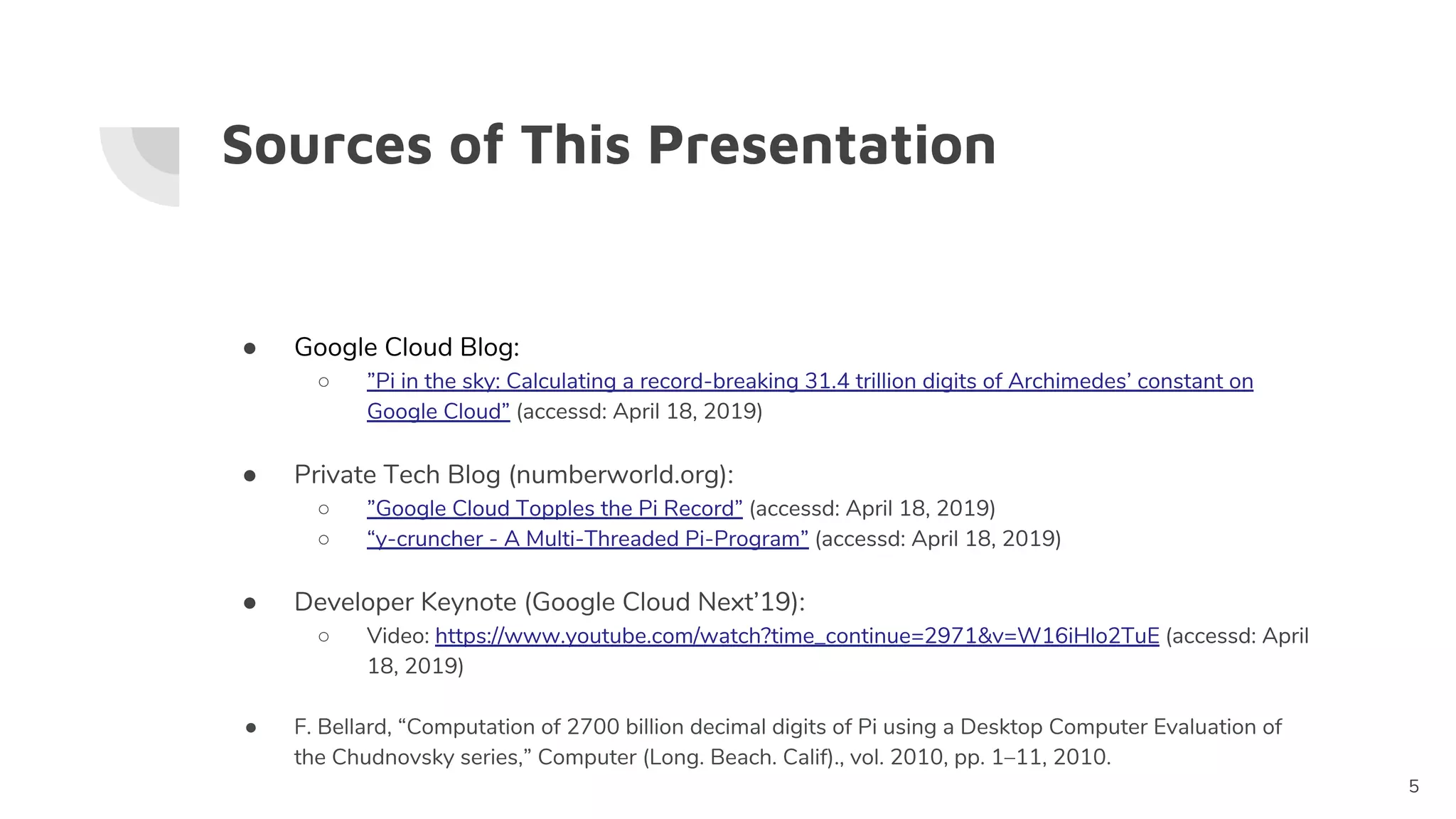 Sources of This Presentation
● Google Cloud Blog:
○ ”Pi in the sky: Calculating a record-breaking 31.4 trillion digits of Archimedes’ constant on
Google Cloud” (accessd: April 18, 2019)
● Private Tech Blog (numberworld.org):
○ ”Google Cloud Topples the Pi Record” (accessd: April 18, 2019)
○ “y-cruncher - A Multi-Threaded Pi-Program” (accessd: April 18, 2019)
● Developer Keynote (Google Cloud Next’19):
○ Video: https://www.youtube.com/watch?time_continue=2971&v=W16iHlo2TuE (accessd: April
18, 2019)
● F. Bellard, “Computation of 2700 billion decimal digits of Pi using a Desktop Computer Evaluation of
the Chudnovsky series,” Computer (Long. Beach. Calif)., vol. 2010, pp. 1–11, 2010.
5
 