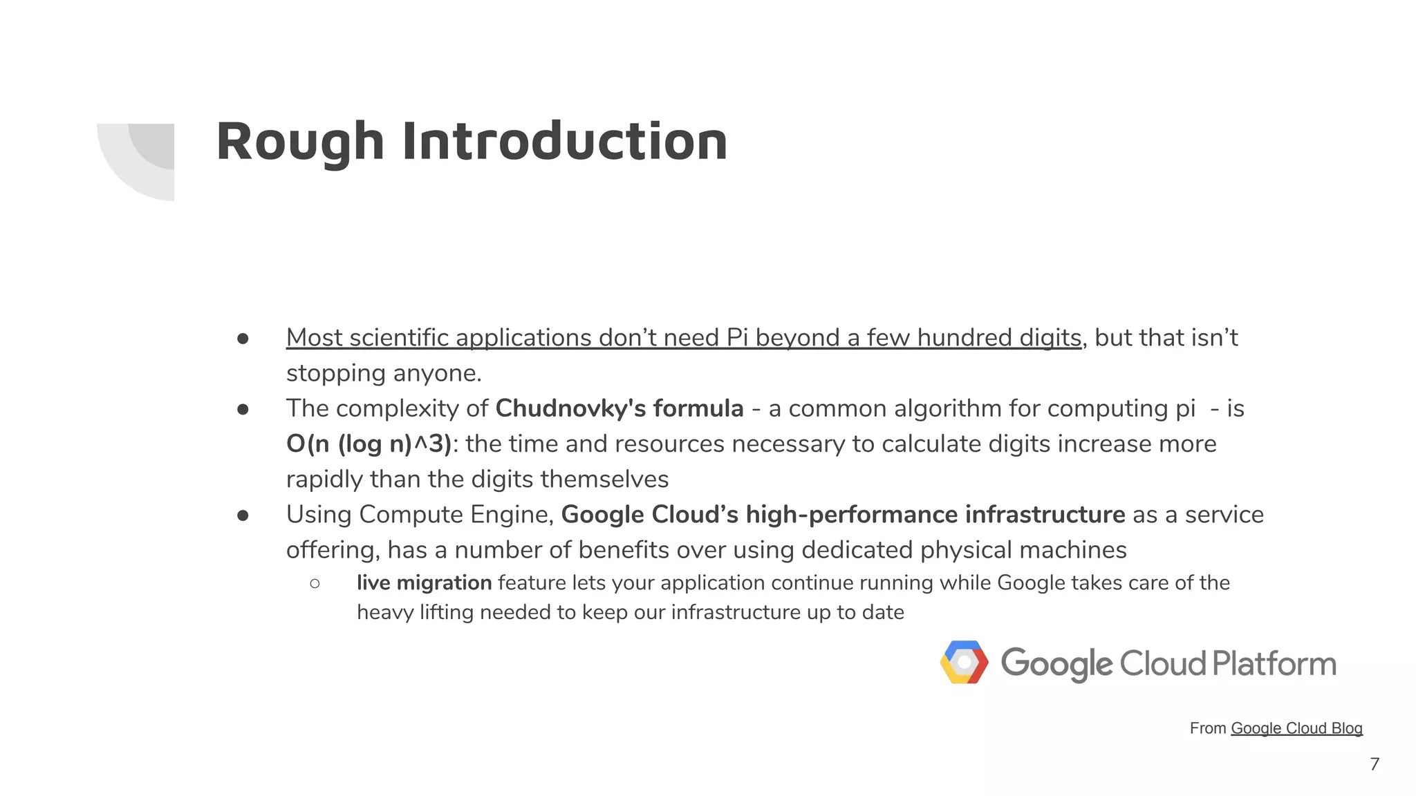 Rough Introduction
● Most scientific applications don’t need Pi beyond a few hundred digits, but that isn’t
stopping anyone.
● The complexity of Chudnovky's formula - a common algorithm for computing pi - is
O(n (log n)^3): the time and resources necessary to calculate digits increase more
rapidly than the digits themselves
● Using Compute Engine, Google Cloud’s high-performance infrastructure as a service
offering, has a number of benefits over using dedicated physical machines
○ live migration feature lets your application continue running while Google takes care of the
heavy lifting needed to keep our infrastructure up to date
7
From Google Cloud Blog
 