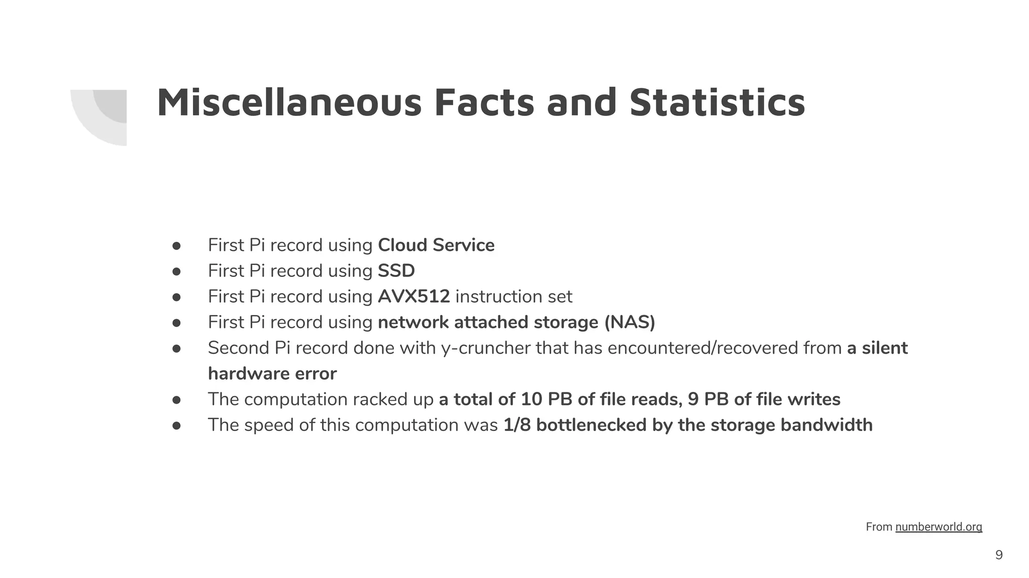 Miscellaneous Facts and Statistics
● First Pi record using Cloud Service
● First Pi record using SSD
● First Pi record using AVX512 instruction set
● First Pi record using network attached storage (NAS)
● Second Pi record done with y-cruncher that has encountered/recovered from a silent
hardware error
● The computation racked up a total of 10 PB of file reads, 9 PB of file writes
● The speed of this computation was 1/8 bottlenecked by the storage bandwidth
9
From numberworld.org
 