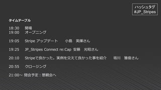 タイムテーブル
18:30 開場
19:00 オープニング
19:05 Stripe アップデート 小島 英揮さん
19:25 JP_Stripes Connect re:Cap 安藤 光昭さん
20:10 Stripeで良かった。実例を交えて良かった事を紹介 坂川 雅俊さん
20:55 クロージング
21:00～ 閉会予定：懇親会へ
ハッシュタグ
#JP_Stripes
 