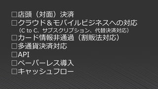 □店頭（対面）決済
□クラウド＆モバイルビジネスへの対応
（C to C、サブスクリプション、代替決済対応）
□カード情報非通過（割販法対応）
□多通貨決済対応
□API
□ペーパーレス導入
□キャッシュフロー
 