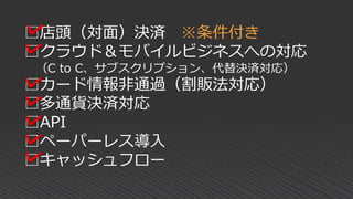 □店頭（対面）決済 ※条件付き
□クラウド＆モバイルビジネスへの対応
（C to C、サブスクリプション、代替決済対応）
□カード情報非通過（割販法対応）
□多通貨決済対応
□API
□ペーパーレス導入
□キャッシュフロー
 