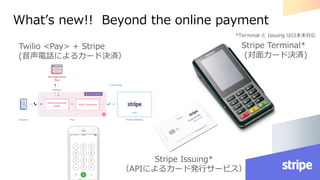 What’s new!! Beyond the online payment
Stripe Terminal*
(対面カード決済)
Stripe Issuing*
（APIによるカード発行サービス）
Twilio <Pay> + Stripe
(音声電話によるカード決済）
*Terminal と Issuing は日本未対応
 