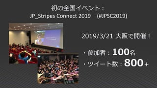 初の全国イベント：
JP_Stripes Connect 2019 (#JPSC2019)
2019/3/21 大阪で開催！
・参加者：100名
・ツイート数：800＋
 