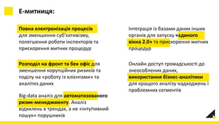 Повна електронізація процесів
для зменшення суб’єктивізму,
полегшення роботи інспекторів та
прискорення митних процедур
Е-митниця:
Розподіл на фронт та бек офіс для
зменшення корупційних ризиків та
поділу на «роботу із клієнтами» та
аналітиз даних
Онлайн доступ громадськості до
знеособлених даних,
використання бізнес-аналітики
для кращого аналізу надходжень і
проблемних сегментів
Інтеграція із базами даних інших
органів для запуску «єдиного
вікна 2.0» та прискорення митних
процедур
Big-data аналіз для автоматизованого
ризик-менеджменту. Аналіз
відхилень в трендах, а не «інтуітивний
пошук» порушників
 