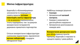 Митна інфраструктура:
Найбільш очевидні рішення:
• Сканери
• Автоматичний ваговий
контроль
• Камери із можливістю
дистанційного керування
• Автоматичне розпізнавання
номерів авто
Боротьба із «білокомірцевою»
злочинністю та покращення
сервісу вимагає суттєвих
інвестицій у митну інфрастуктуру
– як за рахунок перевиконання
плану надходжень: так і за рахунок
використання інструментів
державно-приватного партнерства
Використання донорських коштів
для облаштування пунктів
пропуску, боротьби із чергами та
кращого сервісу і умов роботи
Спільне використання інфраструктури
суміжними відомствами, відновлення
митних лабораторій, стандарти
обладнання тощо
 