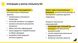Гармонізація законодавства та
імплементація найкращих
практик:
• авторизовані економічні
оператори
• спільний контроль на кордоні
• взаємне визнання результатів
контролю
• обмін митною інформацією
• транскордонне співробітництво
та обмін досвідом
• розробка нової редакції
митного кодексу
Інтеграція у митну спільноту ЄС:
Розвиток транзитних
можливостей:
• конвенція про спільний транзит
• електронний транзитний
документообіг
• часові нормативи виконання
формальностей
• розвиток системи гарантів
Захист прав інтелектуальної
власності, централізація досвіду та
експертизи в рамках єдиного
підрозділу
 