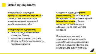 Реорганізація структури і
централізація митної вертикалі –
зміни до законодавства для
створення єдиної юридичної
особи держмитслужби
Зміна функціоналу:
Створення підрозділу ризик-
менеджменту, автоматизоване
блокування ризикованих операцій.
Митний пост-аудит, баланс
процедур на етапі митного
оформлення та пост-митного
контролюІнформаційна відкритість:
• інтегрована довідкова база
даних для бізнесу
• калькулятор митних платежів
• binding tariff information замість
попередніх рішень
Провідна роль митниці в
здійсненні контролю товарів,
співробітництво контролюючих
органів. Побудова ефективного
внутрішнього аудиту митниць
 
