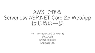 AWS で作る
Serverless ASP.NET Core 2.x WebApp
はじめの一歩
.NET Developer AWS Community
2019/4/22
Shinya Terasaki
Shaxware Inc.
 