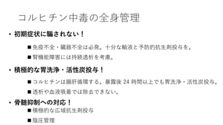 コルヒチン中毒の全身管理
• 初期症状に騙されない！
• 積極的な胃洗浄・活性炭投与！
• 骨髄抑制への対応！
 免疫不全・臓器不全は必発。十分な輸液と予防的抗生剤投与を。
 腎機能障害には持続透析を考慮。
 積極的な広域抗生剤投与
 陰圧管理
 コルヒチンは腸肝循環する。暴露後 24 時間以上でも胃洗浄・活性炭投与。
 透析や血液吸着では除去できない。
 