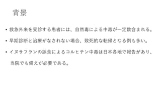 背景
• 救急外来を受診する患者には、自然毒による中毒が一定数含まれる。
• 早期診断と治療がなされない場合、致死的な転帰となる例も多い。
• イヌサフランの誤食によるコルヒチン中毒は日本各地で報告があり、
当院でも備えが必要である。
 