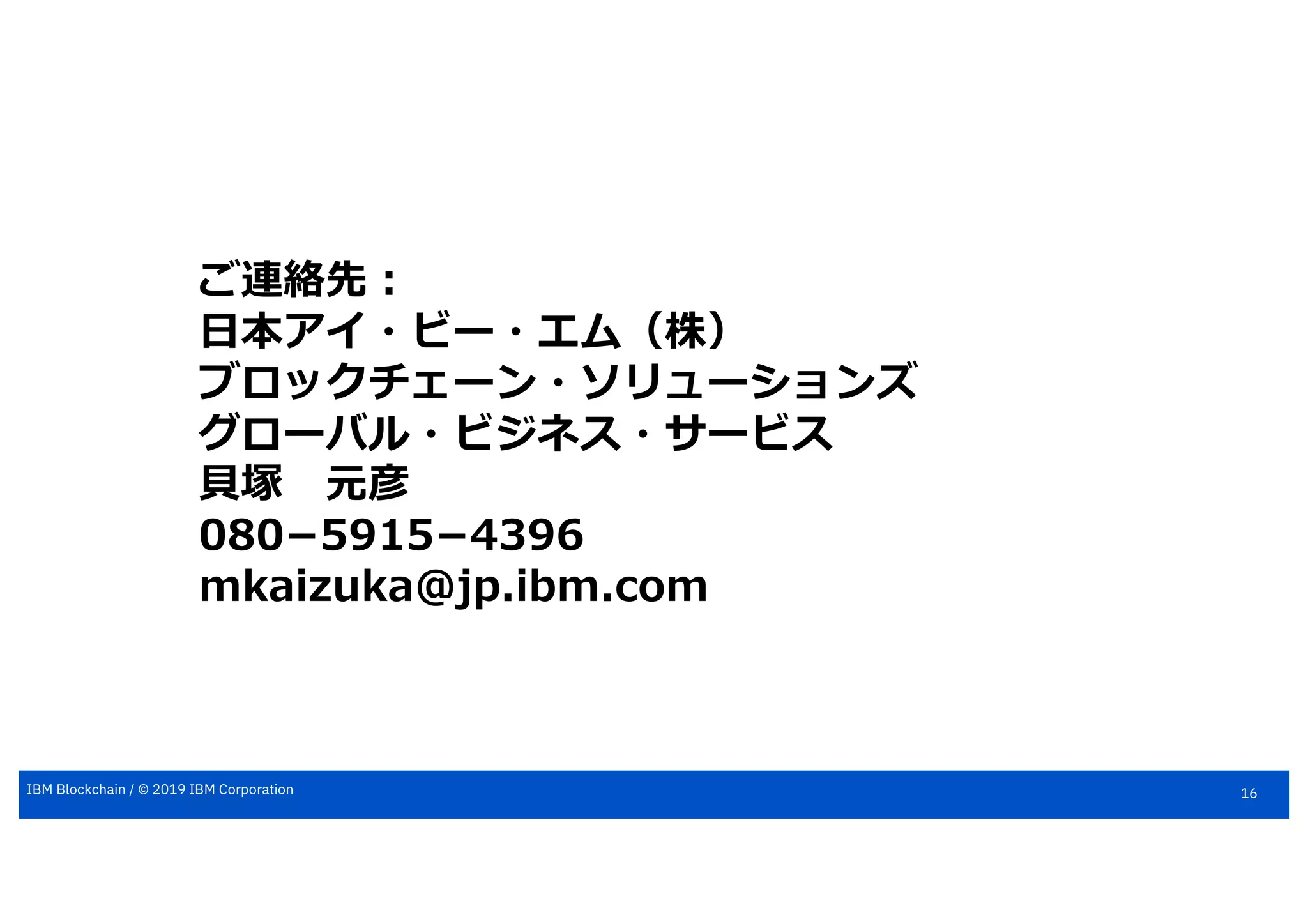 16IBM Blockchain / © 2019 IBM Corporation
ご連絡先︓
⽇本アイ・ビー・エム（株）
ブロックチェーン・ソリューションズ
グローバル・ビジネス・サービス
⾙塚 元彦
080­5915­4396
mkaizuka@jp.ibm.com
 