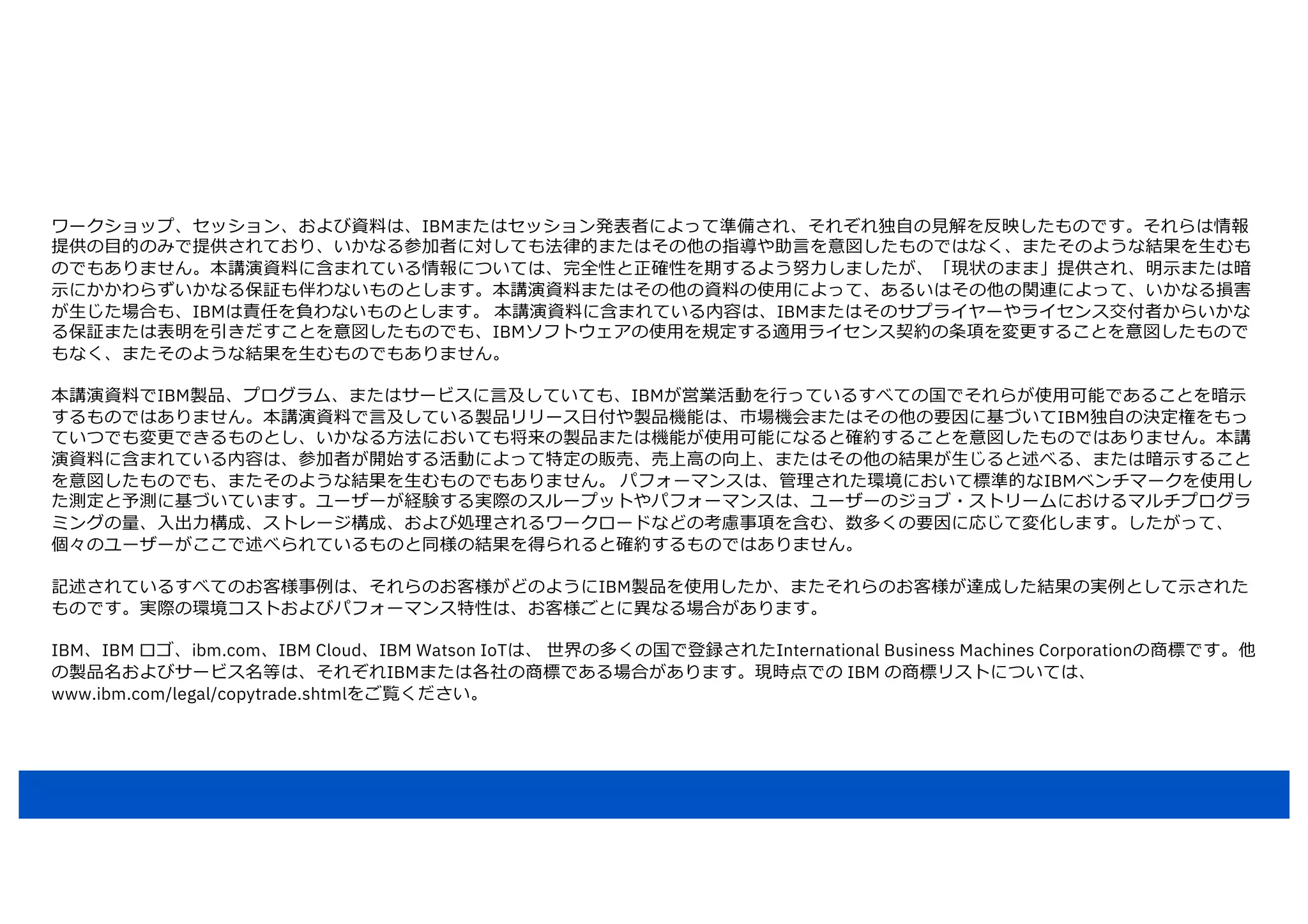 ワークショップ、セッション、および資料は、IBMまたはセッション発表者によって準備され、それぞれ独⾃の⾒解を反映したものです。それらは情報
提供の⽬的のみで提供されており、いかなる参加者に対しても法律的またはその他の指導や助⾔を意図したものではなく、またそのような結果を⽣むも
のでもありません。本講演資料に含まれている情報については、完全性と正確性を期するよう努⼒しましたが、「現状のまま」提供され、明⽰または暗
⽰にかかわらずいかなる保証も伴わないものとします。本講演資料またはその他の資料の使⽤によって、あるいはその他の関連によって、いかなる損害
が⽣じた場合も、IBMは責任を負わないものとします。 本講演資料に含まれている内容は、IBMまたはそのサプライヤーやライセンス交付者からいかな
る保証または表明を引きだすことを意図したものでも、IBMソフトウェアの使⽤を規定する適⽤ライセンス契約の条項を変更することを意図したもので
もなく、またそのような結果を⽣むものでもありません。
本講演資料でIBM製品、プログラム、またはサービスに⾔及していても、IBMが営業活動を⾏っているすべての国でそれらが使⽤可能であることを暗⽰
するものではありません。本講演資料で⾔及している製品リリース⽇付や製品機能は、市場機会またはその他の要因に基づいてIBM独⾃の決定権をもっ
ていつでも変更できるものとし、いかなる⽅法においても将来の製品または機能が使⽤可能になると確約することを意図したものではありません。本講
演資料に含まれている内容は、参加者が開始する活動によって特定の販売、売上⾼の向上、またはその他の結果が⽣じると述べる、または暗⽰すること
を意図したものでも、またそのような結果を⽣むものでもありません。 パフォーマンスは、管理された環境において標準的なIBMベンチマークを使⽤し
た測定と予測に基づいています。ユーザーが経験する実際のスループットやパフォーマンスは、ユーザーのジョブ・ストリームにおけるマルチプログラ
ミングの量、⼊出⼒構成、ストレージ構成、および処理されるワークロードなどの考慮事項を含む、数多くの要因に応じて変化します。したがって、
個々のユーザーがここで述べられているものと同様の結果を得られると確約するものではありません。
記述されているすべてのお客様事例は、それらのお客様がどのようにIBM製品を使⽤したか、またそれらのお客様が達成した結果の実例として⽰された
ものです。実際の環境コストおよびパフォーマンス特性は、お客様ごとに異なる場合があります。
IBM、IBM ロゴ、ibm.com、IBM Cloud、IBM Watson IoTは、 世界の多くの国で登録されたInternational Business Machines Corporationの商標です。他
の製品名およびサービス名等は、それぞれIBMまたは各社の商標である場合があります。現時点での IBM の商標リストについては、
www.ibm.com/legal/copytrade.shtmlをご覧ください。
 
