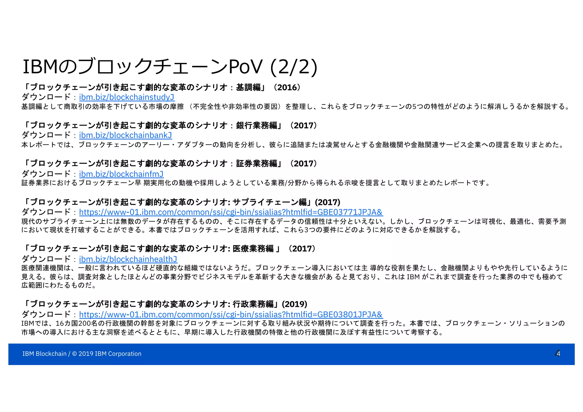 IBMのブロックチェーンPoV (2/2)
4
「ブロックチェーンが引き起こす劇的な変革のシナリオ：基調編」（2016）
ダウンロード：ibm.biz/blockchainstudyJ
基調編として商取引の効率を下げている市場の摩擦 （不完全性や非効率性の要因）を整理し、これらをブロックチェーンの5つの特性がどのように解消しうるかを解説する。
「ブロックチェーンが引き起こす劇的な変革のシナリオ：銀行業務編」（2017）
ダウンロード：ibm.biz/blockchainbankJ
本レポートでは、ブロックチェーンのアーリー・アダプターの動向を分析し、彼らに追随または凌駕せんとする金融機関や金融関連サービス企業への提言を取りまとめた。
「ブロックチェーンが引き起こす劇的な変革のシナリオ：証券業務編」（2017）
ダウンロード：ibm.biz/blockchainfmJ
証券業界におけるブロックチェーン早 期実用化の動機や採用しようとしている業務/分野から得られる示唆を提言として取りまとめたレポートです。
「ブロックチェーンが引き起こす劇的な変革のシナリオ: サプライチェーン編」(2017)
ダウンロード：https://www-01.ibm.com/common/ssi/cgi-bin/ssialias?htmlfid=GBE03771JPJA&
現代のサプライチェーン上には無数のデータが存在するものの、そこに存在するデータの信頼性は十分といえない。しかし、ブロックチェーンは可視化、最適化、需要予測
において現状を打破することができる。本書ではブロックチェーンを活用すれば、これら3つの要件にどのように対応できるかを解説する。
「ブロックチェーンが引き起こす劇的な変革のシナリオ: 医療業務編 」（2017）
ダウンロード：ibm.biz/blockchainhealthJ
医療関連機関は、一般に言われているほど硬直的な組織ではないようだ。ブロックチェーン導入においては主 導的な役割を果たし、金融機関よりもやや先行しているように
見える。彼らは、調査対象としたほとんどの事業分野でビジネスモデルを革新する大きな機会があ ると見ており、これは IBM がこれまで調査を行った業界の中でも極めて
広範囲にわたるものだ。
「ブロックチェーンが引き起こす劇的な変革のシナリオ: 行政業務編」(2019)
ダウンロード：https://www-01.ibm.com/common/ssi/cgi-bin/ssialias?htmlfid=GBE03801JPJA&
IBMでは、16カ国200名の行政機関の幹部を対象にブロックチェーンに対する取り組み状況や期待について調査を行った。本書では、ブロックチェーン・ソリューションの
市場への導入における主な洞察を述べるとともに、早期に導入した行政機関の特徴と他の行政機関に及ぼす有益性について考察する。
4IBM Blockchain / © 2019 IBM Corporation
 