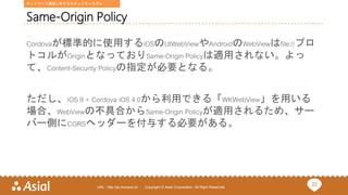 22URL : http://ja.monaca.io/ Copyright © Asial Corporation. All Right Reserved.
Same-Origin Policy
Cordovaが標準的に使用するiOSのUIWebViewやAndroidのWebViewはfile://プロ
トコルがOriginとなっておりSame-Origin Policyは適用されない。よっ
て、Content-Security Policyの指定が必要となる。
ただし、iOS 9 + Cordova iOS 4.0から利用できる「WKWebView」を用いる
場合、WebViewの不具合からSame-Origin Policyが適用されるため、サー
バー側にCORSヘッダーを付与する必要がある。
ネットワーク通信に対するセキュリティモデル
 