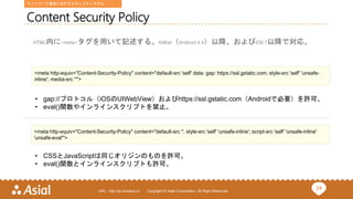 24URL : http://ja.monaca.io/ Copyright © Asial Corporation. All Right Reserved.
Content Security Policy
HTML内に<meta>タグを用いて記述する。KitKat（Android 4.4）以降、およびiOS 7以降で対応。
<meta http-equiv="Content-Security-Policy" content="default-src 'self' data: gap: https://ssl.gstatic.com; style-src 'self' 'unsafe-
inline'; media-src *">
• gap://プロトコル（iOSのUIWebView）およびhttps://ssl.gstatic.com（Androidで必要）を許可。
• eval()関数やインラインスクリプトを禁止。
<meta http-equiv="Content-Security-Policy" content="default-src *; style-src 'self' 'unsafe-inline'; script-src 'self' 'unsafe-inline'
'unsafe-eval'">
• CSSとJavaScriptは同じオリジンのものを許可。
• eval()関数とインラインスクリプトも許可。
ネットワーク通信に対するセキュリティモデル
 