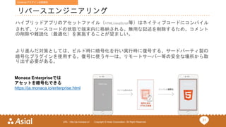 31URL : http://ja.monaca.io/ Copyright © Asial Corporation. All Right Reserved.
リバースエンジニアリング
ハイブリッドアプリのアセットファイル（HTML/JavaScript等）はネイティブコードにコンパイル
されず、ソースコードの状態で端末内に格納される。無用な記述を削除するため、コメント
の削除や難読化（最適化）を実施することが望ましい。
より進んだ対策としては、ビルド時に暗号化を行い実行時に復号する、サードパーティ製の
暗号化プラグインを使用する。復号に使うキーは、リモートサーバー等の安全な場所から取
り出す必要がある。
Monaca Enterpriseでは
アセットを暗号化できる
https://ja.monaca.io/enterprise.html
Cordova/プラグインの脆弱性
 